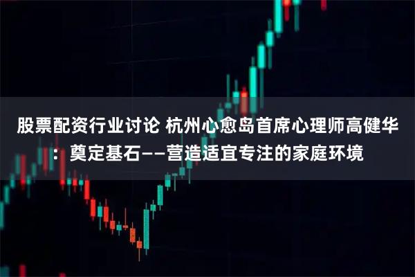 股票配资行业讨论 杭州心愈岛首席心理师高健华：奠定基石——营造适宜专注的家庭环境