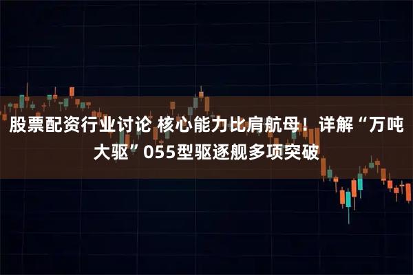 股票配资行业讨论 核心能力比肩航母！详解“万吨大驱”055型驱逐舰多项突破