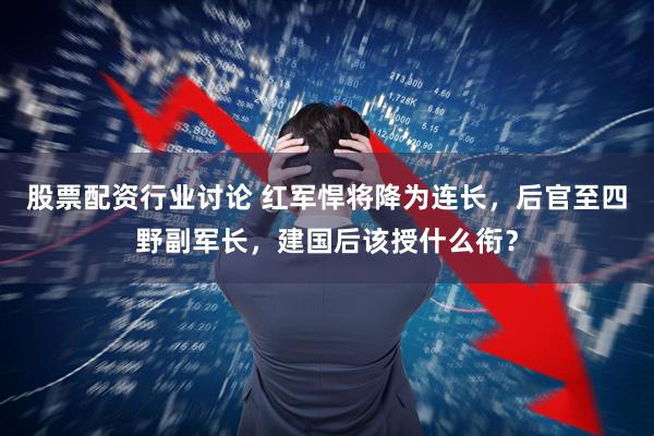 股票配资行业讨论 红军悍将降为连长，后官至四野副军长，建国后该授什么衔？
