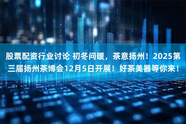 股票配资行业讨论 初冬问暖，茶意扬州！2025第三届扬州茶博会12月5日开展！好茶美器等你来！