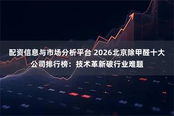 配资信息与市场分析平台 2026北京除甲醛十大公司排行榜：技术革新破行业难题