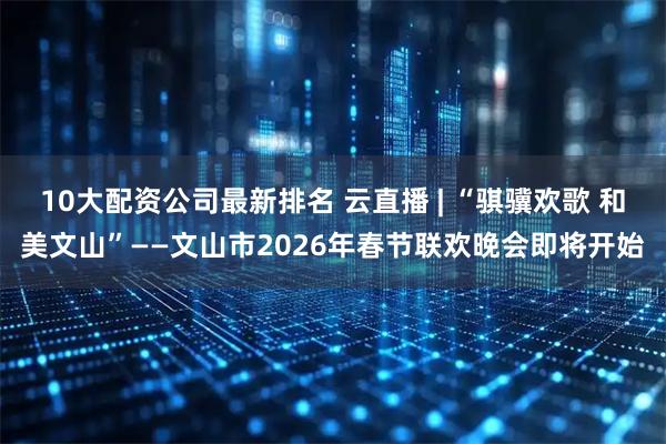 10大配资公司最新排名 云直播 | “骐骥欢歌 和美文山”——文山市2026年春节联欢晚会即将开始