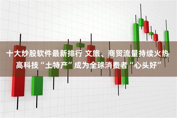 十大炒股软件最新排行 文旅、商贸流量持续火热 高科技“土特产”成为全球消费者“心头好”