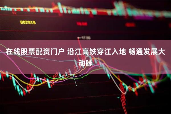 在线股票配资门户 沿江高铁穿江入地 畅通发展大动脉