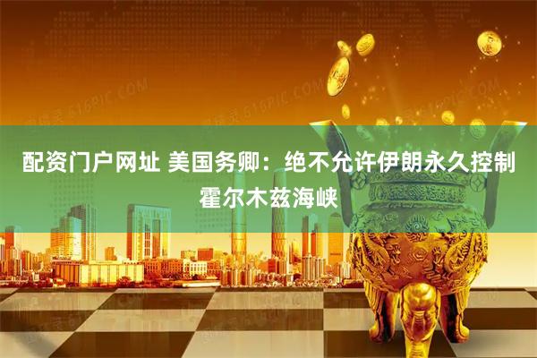 配资门户网址 美国务卿：绝不允许伊朗永久控制霍尔木兹海峡