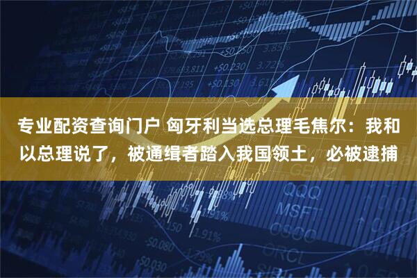 专业配资查询门户 匈牙利当选总理毛焦尔：我和以总理说了，被通缉者踏入我国领土，必被逮捕