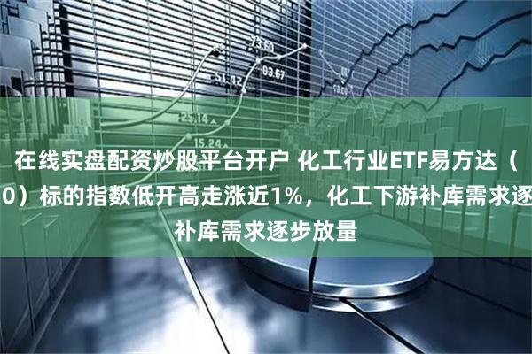 在线实盘配资炒股平台开户 化工行业ETF易方达（516570）标的指数低开高走涨近1%，化工下游补库需求逐步放量