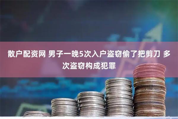 散户配资网 男子一晚5次入户盗窃偷了把剪刀 多次盗窃构成犯罪