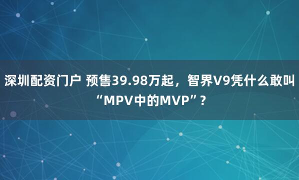 深圳配资门户 预售39.98万起，智界V9凭什么敢叫“MPV中的MVP”?