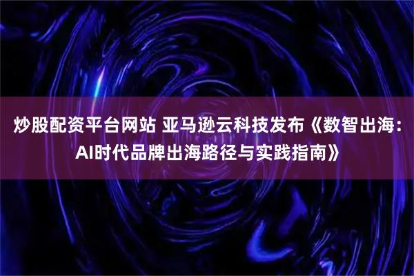 炒股配资平台网站 亚马逊云科技发布《数智出海：AI时代品牌出海路径与实践指南》