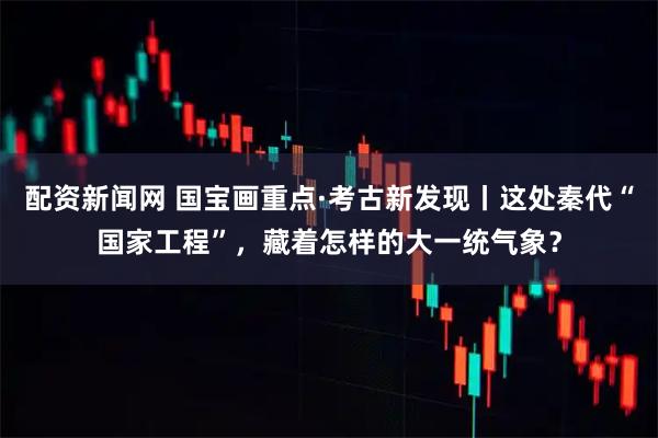 配资新闻网 国宝画重点·考古新发现丨这处秦代“国家工程”，藏着怎样的大一统气象？