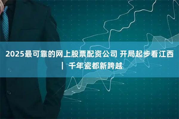 2025最可靠的网上股票配资公司 开局起步看江西 ｜ 千年瓷都新跨越