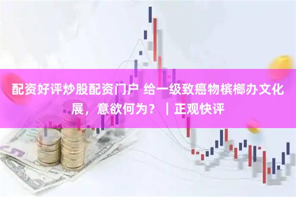 配资好评炒股配资门户 给一级致癌物槟榔办文化展，意欲何为？｜正观快评
