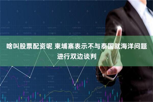 啥叫股票配资呢 柬埔寨表示不与泰国就海洋问题进行双边谈判